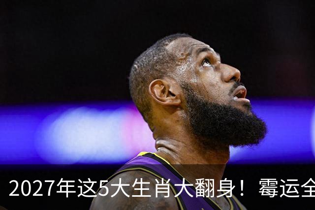 2027年这5大生肖大翻身！霉运全消，事业起飞，正财偏财全面爆发